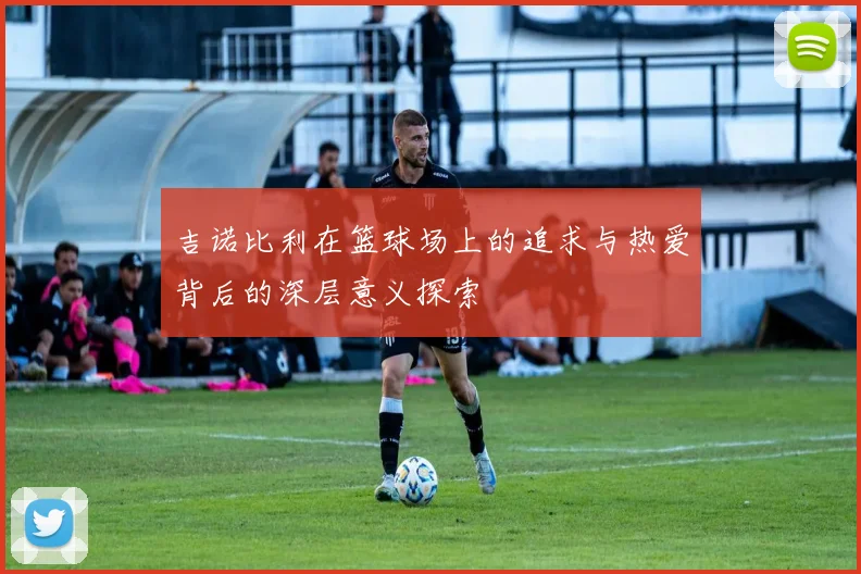 吉诺比利在篮球场上的追求与热爱背后的深层意义探索